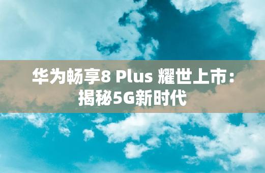 华为畅享8 Plus 耀世上市：揭秘5G新时代